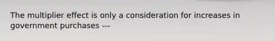 The multiplier effect is only a consideration for increases in government purchases ---