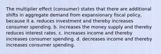 The multiplier effect (consumer) states that there are additional shifts in aggregate demand from expansionary fiscal policy, because it a. reduces investment and thereby increases consumer spending. b. increases the money supply and thereby reduces interest rates. c. increases income and thereby increases consumer spending. d. decreases income and thereby increases consumer spending.