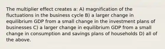 The multiplier effect creates a: A) magnification of the fluctuations in the business cycle B) a larger change in equilibrium GDP from a small change in the investment plans of businesses C) a larger change in equilibrium GDP from a small change in consumption and savings plans of households D) all of the above.