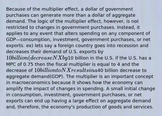 Because of the multiplier effect, a dollar of government purchases can generate more than a dollar of aggregate demand. The logic of the multiplier effect, however, is not restricted to changes in government purchases. Instead, it applies to any event that alters spending on any component of GDP—consumption, investment, government purchases, or net exports. ex) lets say a foreign country goes into recession and decreases their demand of U.S. exports by 10 billion(decrease NX by10 billion in the U.S. if the U.S. has a MPC of 0.75 then the fiscal multiplier is equal to 4 and the decrease of 10 billion to NX results in a40 billion decrease to aggregate demand(GDP). The multiplier is an important concept in macroeconomics because it shows how the economy can amplify the impact of changes in spending. A small initial change in consumption, investment, government purchases, or net exports can end up having a large effect on aggregate demand and, therefore, the economy's production of goods and services.