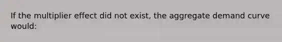 If the multiplier effect did not exist, the aggregate demand curve would: