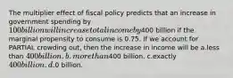 The multiplier effect of fiscal policy predicts that an increase in government spending by 100 billion will increase total income by400 billion if the marginal propensity to consume is 0.75. If we account for PARTIAL crowding out, then the increase in income will be a.less than 400 billion. b.more than400 billion. c.exactly 400 billion. d.0 billion.