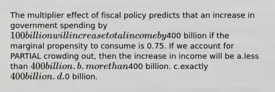 The multiplier effect of fiscal policy predicts that an increase in government spending by 100 billion will increase total income by400 billion if the marginal propensity to consume is 0.75. If we account for PARTIAL crowding out, then the increase in income will be a.less than 400 billion. b.more than400 billion. c.exactly 400 billion. d.0 billion.