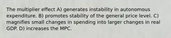 The multiplier effect A) generates instability in autonomous expenditure. B) promotes stability of the general price level. C) magnifies small changes in spending into larger changes in real GDP. D) increases the MPC.