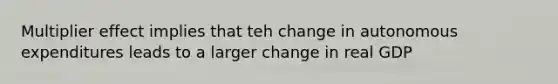 Multiplier effect implies that teh change in autonomous expenditures leads to a larger change in real GDP