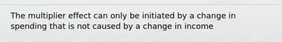 The multiplier effect can only be initiated by a change in spending that is not caused by a change in income