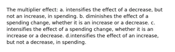 The multiplier effect: a. intensifies the effect of a decrease, but not an increase, in spending. b. diminishes the effect of a spending change, whether it is an increase or a decrease. c. intensifies the effect of a spending change, whether it is an increase or a decrease. d.intensifies the effect of an increase, but not a decrease, in spending.