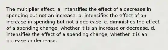 The multiplier effect: a. intensifies the effect of a decrease in spending but not an increase. b. intensifies the effect of an increase in spending but not a decrease. c. diminishes the effect of a spending change, whether it is an increase or decrease. d. intensifies the effect of a spending change, whether it is an increase or decrease.