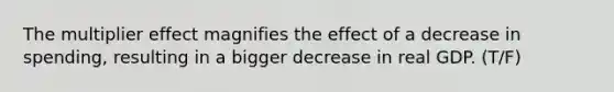 The multiplier effect magnifies the effect of a decrease in spending, resulting in a bigger decrease in real GDP. (T/F)