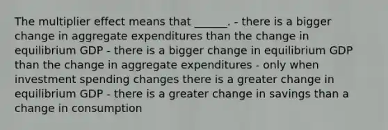 The multiplier effect means that ______. - there is a bigger change in aggregate expenditures than the change in equilibrium GDP - there is a bigger change in equilibrium GDP than the change in aggregate expenditures - only when investment spending changes there is a greater change in equilibrium GDP - there is a greater change in savings than a change in consumption