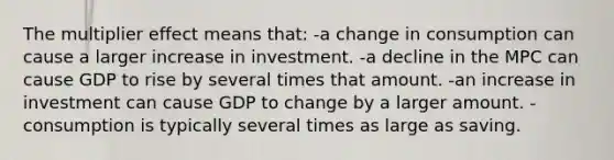 The multiplier effect means that: -a change in consumption can cause a larger increase in investment. -a decline in the MPC can cause GDP to rise by several times that amount. -an increase in investment can cause GDP to change by a larger amount. -consumption is typically several times as large as saving.