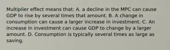 Multiplier effect means that: A. a decline in the MPC can cause GDP to rise by several times that amount. B. A change in consumption can cause a larger increase in investment. C. An increase in investment can cause GDP to change by a larger amount. D. Consumption is typically several times as large as saving.