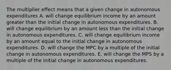 The multiplier effect means that a given change in autonomous expenditures A. will change equilibrium income by an amount greater than the initial change in autonomous expenditures. B. will change equilibrium by an amount less than the initial change in autonomous expenditures. C. will change equilibrium income by an amount equal to the initial change in autonomous expenditures. D. will change the MPC by a multiple of the initial change in autonomous expenditures. E. will change the MPS by a multiple of the initial change in autonomous expenditures.