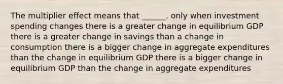 The multiplier effect means that ______. only when investment spending changes there is a greater change in equilibrium GDP there is a greater change in savings than a change in consumption there is a bigger change in aggregate expenditures than the change in equilibrium GDP there is a bigger change in equilibrium GDP than the change in aggregate expenditures