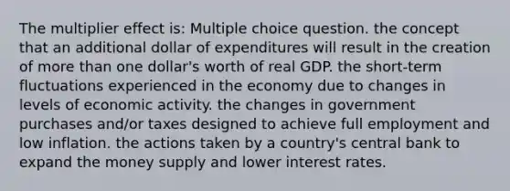 The multiplier effect is: Multiple choice question. the concept that an additional dollar of expenditures will result in the creation of more than one dollar's worth of real GDP. the short-term fluctuations experienced in the economy due to changes in levels of economic activity. the changes in government purchases and/or taxes designed to achieve full employment and low inflation. the actions taken by a country's central bank to expand the money supply and lower interest rates.