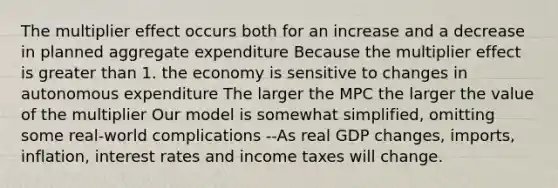 The multiplier effect occurs both for an increase and a decrease in planned aggregate expenditure Because the multiplier effect is greater than 1. the economy is sensitive to changes in autonomous expenditure The larger the MPC the larger the value of the multiplier Our model is somewhat simplified, omitting some real-world complications --As real GDP changes, imports, inflation, interest rates and income taxes will change.