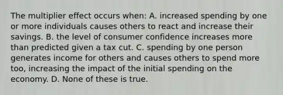 The multiplier effect occurs when: A. increased spending by one or more individuals causes others to react and increase their savings. B. the level of consumer confidence increases more than predicted given a tax cut. C. spending by one person generates income for others and causes others to spend more too, increasing the impact of the initial spending on the economy. D. None of these is true.