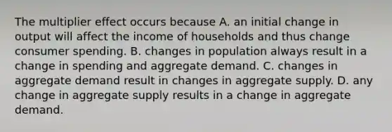 The multiplier effect occurs because A. an initial change in output will affect the income of households and thus change consumer spending. B. changes in population always result in a change in spending and aggregate demand. C. changes in aggregate demand result in changes in aggregate supply. D. any change in aggregate supply results in a change in aggregate demand.