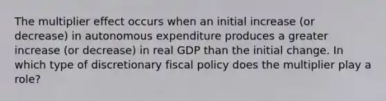 The multiplier effect occurs when an initial increase (or decrease) in autonomous expenditure produces a greater increase (or decrease) in real GDP than the initial change. In which type of discretionary fiscal policy does the multiplier play a role?