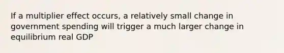 If a multiplier effect occurs, a relatively small change in government spending will trigger a much larger change in equilibrium real GDP