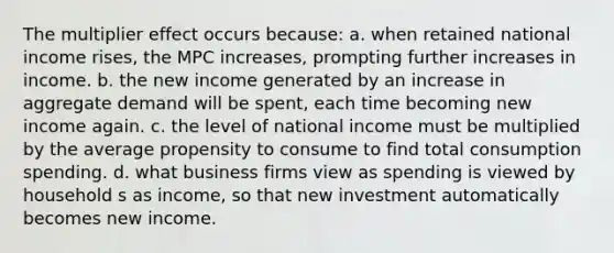 The multiplier effect occurs because: a. when retained national income rises, the MPC increases, prompting further increases in income. b. the new income generated by an increase in aggregate demand will be spent, each time becoming new income again. c. the level of national income must be multiplied by the average propensity to consume to find total consumption spending. d. what business firms view as spending is viewed by household s as income, so that new investment automatically becomes new income.