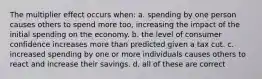 The multiplier effect occurs when: a. spending by one person causes others to spend more too, increasing the impact of the initial spending on the economy. b. the level of consumer confidence increases more than predicted given a tax cut. c. increased spending by one or more individuals causes others to react and increase their savings. d. all of these are correct