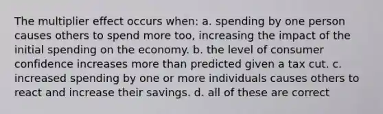 The multiplier effect occurs when: a. spending by one person causes others to spend more too, increasing the impact of the initial spending on the economy. b. the level of consumer confidence increases more than predicted given a tax cut. c. increased spending by one or more individuals causes others to react and increase their savings. d. all of these are correct