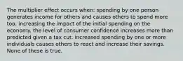 The multiplier effect occurs when: spending by one person generates income for others and causes others to spend more too, increasing the impact of the initial spending on the economy. the level of consumer confidence increases more than predicted given a tax cut. increased spending by one or more individuals causes others to react and increase their savings. None of these is true.