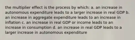 the multiplier effect is the process by which: a. an increase in autonomous expenditure leads to a larger increase in real GDP b. an increase in aggregate expenditure leads to an increase in inflation c. an increase in real GDP or income leads to an increase in consumption d. an increase in real GDP leads to a larger increase in autonomous expenditure