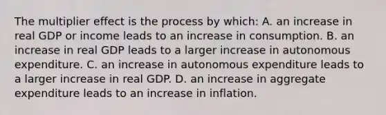 The multiplier effect is the process by​ which: A. an increase in real GDP or income leads to an increase in consumption. B. an increase in real GDP leads to a larger increase in autonomous expenditure. C. an increase in autonomous expenditure leads to a larger increase in real GDP. D. an increase in aggregate expenditure leads to an increase in inflation.