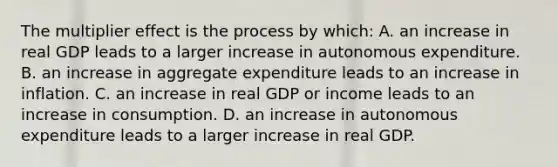 The multiplier effect is the process by​ which: A. an increase in real GDP leads to a larger increase in autonomous expenditure. B. an increase in aggregate expenditure leads to an increase in inflation. C. an increase in real GDP or income leads to an increase in consumption. D. an increase in autonomous expenditure leads to a larger increase in real GDP.