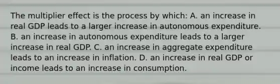 The multiplier effect is the process by​ which: A. an increase in real GDP leads to a larger increase in autonomous expenditure. B. an increase in autonomous expenditure leads to a larger increase in real GDP. C. an increase in aggregate expenditure leads to an increase in inflation. D. an increase in real GDP or income leads to an increase in consumption.