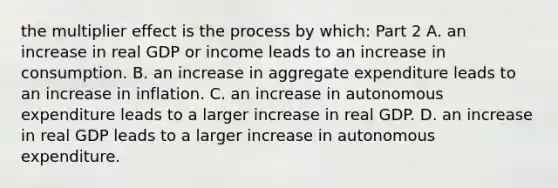 the multiplier effect is the process by​ which: Part 2 A. an increase in real GDP or income leads to an increase in consumption. B. an increase in aggregate expenditure leads to an increase in inflation. C. an increase in autonomous expenditure leads to a larger increase in real GDP. D. an increase in real GDP leads to a larger increase in autonomous expenditure.