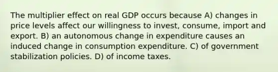 The multiplier effect on real GDP occurs because A) changes in price levels affect our willingness to invest, consume, import and export. B) an autonomous change in expenditure causes an induced change in consumption expenditure. C) of government stabilization policies. D) of income taxes.