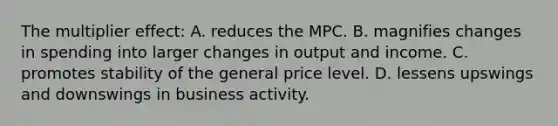 The multiplier effect: A. reduces the MPC. B. magnifies changes in spending into larger changes in output and income. C. promotes stability of the general price level. D. lessens upswings and downswings in business activity.