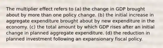 The multiplier effect refers to (a) the change in GDP brought about by <a href='https://www.questionai.com/knowledge/keWHlEPx42-more-than' class='anchor-knowledge'>more than</a> one policy change. (b) the initial increase in aggregate expenditure brought about by new expenditure in the economy. (c) the total amount by which GDP rises after an initial change in planned aggregate expenditure. (d) the reduction in planned investment following an expansionary <a href='https://www.questionai.com/knowledge/kPTgdbKdvz-fiscal-policy' class='anchor-knowledge'>fiscal policy</a>.