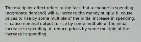 The multiplier effect refers to the fact that a change in spending (aggregate demand) will a. increase the money supply. b. cause prices to rise by some multiple of the initial increase in spending. c. cause nominal output to rise by some multiple of the initial increase in spending. d. reduce prices by some multiple of the increase in spending.