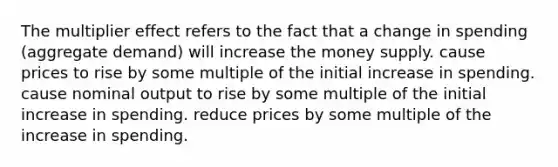 The multiplier effect refers to the fact that a change in spending (aggregate demand) will increase the money supply. cause prices to rise by some multiple of the initial increase in spending. cause nominal output to rise by some multiple of the initial increase in spending. reduce prices by some multiple of the increase in spending.