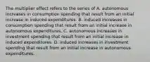 The multiplier effect refers to the series of A. autonomous increases in consumption spending that result from an initial increase in induced expenditures. B. induced increases in consumption spending that result from an initial increase in autonomous expenditures. C. autonomous increases in investment spending that result from an initial increase in induced expenditures. D. induced increases in investment spending that result from an initial increase in autonomous expenditures.