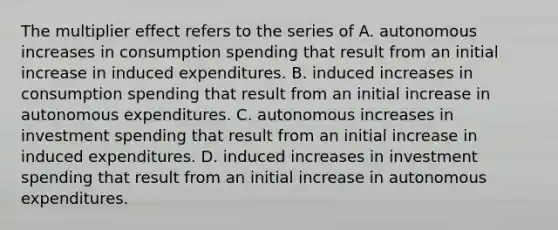 The multiplier effect refers to the series of A. autonomous increases in consumption spending that result from an initial increase in induced expenditures. B. induced increases in consumption spending that result from an initial increase in autonomous expenditures. C. autonomous increases in investment spending that result from an initial increase in induced expenditures. D. induced increases in investment spending that result from an initial increase in autonomous expenditures.