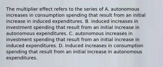 The multiplier effect refers to the series of A. autonomous increases in consumption spending that result from an initial increase in induced expenditures. B. induced increases in investment spending that result from an initial increase in autonomous expenditures. C. autonomous increases in investment spending that result from an initial increase in induced expenditures. D. induced increases in consumption spending that result from an initial increase in autonomous expenditures.