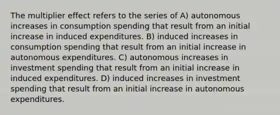 The multiplier effect refers to the series of A) autonomous increases in consumption spending that result from an initial increase in induced expenditures. B) induced increases in consumption spending that result from an initial increase in autonomous expenditures. C) autonomous increases in investment spending that result from an initial increase in induced expenditures. D) induced increases in investment spending that result from an initial increase in autonomous expenditures.