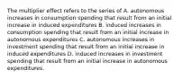 The multiplier effect refers to the series of A. autonomous increases in consumption spending that result from an initial increase in induced expenditures B. induced increases in consumption spending that result from an initial increase in autonomous expenditures C. autonomous increases in investment spending that result from an initial increase in induced expenditures D. induced increases in investment spending that result from an initial increase in autonomous expenditures.