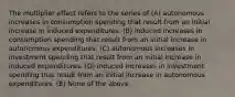 The multiplier effect refers to the series of (A) autonomous increases in consumption spending that result from an initial increase in induced expenditures. (B) induced increases in consumption spending that result from an initial increase in autonomous expenditures. (C) autonomous increases in investment spending that result from an initial increase in induced expenditures. (D) induced increases in investment spending that result from an initial increase in autonomous expenditures. (E) None of the above.