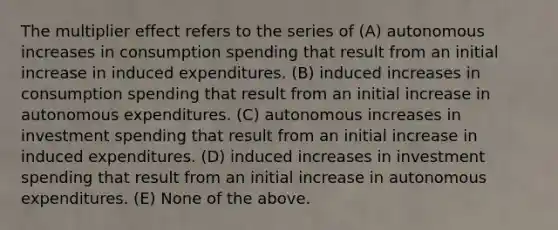 The multiplier effect refers to the series of (A) autonomous increases in consumption spending that result from an initial increase in induced expenditures. (B) induced increases in consumption spending that result from an initial increase in autonomous expenditures. (C) autonomous increases in investment spending that result from an initial increase in induced expenditures. (D) induced increases in investment spending that result from an initial increase in autonomous expenditures. (E) None of the above.