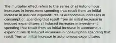 The multiplier effect refers to the series of a) Autonomous increases in investment spending that result from an initial increase in induced expenditures b) Autonomous increases in consumption spending that result from an initial increase in induced expenditures c) Induced increases in investment spending that result from an initial increase in autonomous expenditures d) Induced increases in consumption spending that result from an initial increase in autonomous expenditures