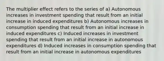 The multiplier effect refers to the series of a) Autonomous increases in investment spending that result from an initial increase in induced expenditures b) Autonomous increases in consumption spending that result from an initial increase in induced expenditures c) Induced increases in investment spending that result from an initial increase in autonomous expenditures d) Induced increases in consumption spending that result from an initial increase in autonomous expenditures