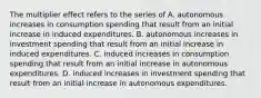 The multiplier effect refers to the series of A. autonomous increases in consumption spending that result from an initial increase in induced expenditures. B. autonomous increases in investment spending that result from an initial increase in induced expenditures. C. induced increases in consumption spending that result from an initial increase in autonomous expenditures. D. induced increases in investment spending that result from an initial increase in autonomous expenditures.