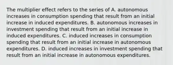 The multiplier effect refers to the series of A. autonomous increases in consumption spending that result from an initial increase in induced expenditures. B. autonomous increases in investment spending that result from an initial increase in induced expenditures. C. induced increases in consumption spending that result from an initial increase in autonomous expenditures. D. induced increases in investment spending that result from an initial increase in autonomous expenditures.