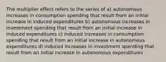 The multiplier effect refers to the series of a) autonomous increases in consumption spending that result from an initial increase in induced expenditures b) autonomous increases in investment spending that result from an initial increase in induced expenditures c) induced increases in consumption spending that result from an initial increase in autonomous expenditures d) induced increases in investment spending that result from an initial increase in autonomous expenditures